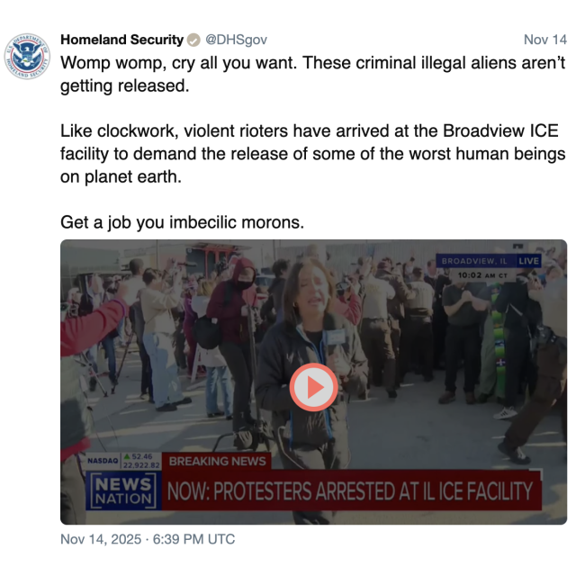 screenshot of a post by Homeland Security @DHSgov: 

Nov 14 

Womp womp, cry all you want. These criminal illegal aliens aren’t getting released. 

Like clockwork, violent rioters have arrived at the Broadview ICE facility to demand the release of some of the worst human beings on planet earth. 

Get a job you imbecilic morons. 

Nov 14, 2025 · 6:39 PM UTC