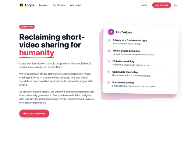 Screenshot of the new joinloops.org mission page, the main copy says:

"Reclaiming short-video sharing for humanity
Loops was founded on a simple but powerful idea: social media should serve people, not exploit them.
We're building an ethical alternative to commercial short-video sharing platforms — a space where creators, fans and visual storytellers can share their work without invasive tracking or data mining.
As an open-source project, we believe in radical transparency and true community governance. Every feature we build is designed with user privacy and experience in mind, not advertising revenue or engagement metrics."