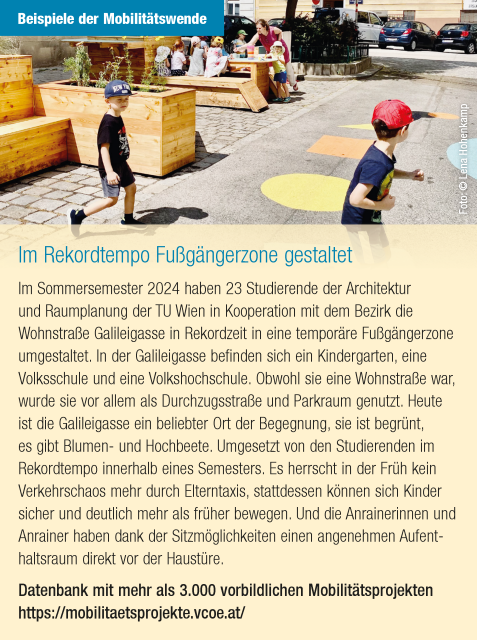 Artikel mit folgendem Text: "Im Rekordtempo Fußgängerzone gestaltet
Im Sommersemester 2024 haben 23 Studierende der Architektur und Raumplanung der TU Wien in Kooperation mit dem Bezirk die Wohnstraße Galileigasse in Rekordzeit in eine temporäre Fußgängerzone umgestaltet. In der Galileigasse befinden sich ein Kindergarten, eine Volksschule und eine Volkshochschule. Obwohl sie eine Wohnstraße war, wurde sie vor allem als Durchzugsstraße und Parkraum genutzt. Heute ist die Galileigasse ein beliebter Ort der Begegnung, sie ist begrünt, es gibt Blumen- und Hochbeete. Umgesetzt von den Studierenden im Rekordtempo innerhalb eines Semesters. Es herrscht in der Früh kein Verkehrschaos mehr durch Elterntaxis, stattdessen können sich Kinder sicher und deutlich mehr als früher bewegen. Und die Anrainerinnen und Anrainer haben dank der Sitzmöglichkeiten einen angenehmen Aufenthaltsraum direkt vor der Haustüre." Quelle: VCÖ  2025 

