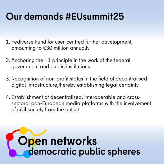 Our 4 demands:

💶 Fediverse Fund for user-centred development in the amount of €30 million annually

1️⃣  Anchoring the Plus1 principle in the work of the federal government and public institutions

🤝 Establishing legal certainty: recognition of #non-profit status 

🇪🇺 Establishment of decentralised, interoperable, cross-sectoral and multilingual pan-European media platforms with the involvement of #civil society from the outset 