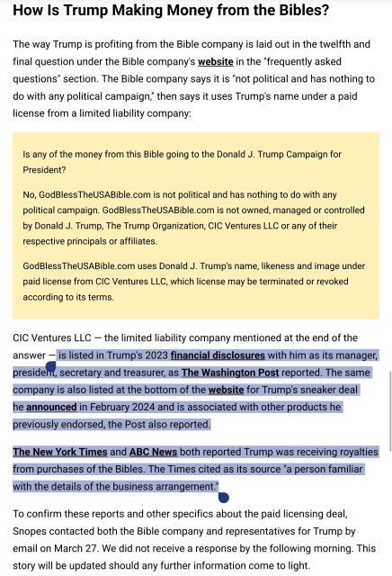 Is any of the money from this Bible going to the Donald J. Trump Campaign for President?

(LIE)
"No, GodBlessTheUSABible.com is not political and has nothing to do with any political campaign. GodBlessTheUSABible.com is not owned, managed or controlled by Donald J. Trump, The Trump Organization, CIC Ventures LLC or any of their respective principals or affiliates.

(LIE)
GodBlessTheUSABible.com uses Donald J. Trump's name, likeness and image under paid license from CIC Ventures LLC, which license may be terminated or revoked according to its terms"

CIC Ventures LLC — the limited liability company mentioned at the end of the answer — is listed in Trump's 2023 financial disclosures with him as its manager, president, secretary and treasurer, as The Washington Post reported. The same company is also listed at the bottom of the website for Trump's sneaker deal he announced in February 2024 and is associated with other products he previously endorsed, the Post also reported.

The New York Times and ABC News both reported Trump was receiving royalties from purchases of the Bibles. The Times cited as its source "a person familiar with the details of the business arrangement."