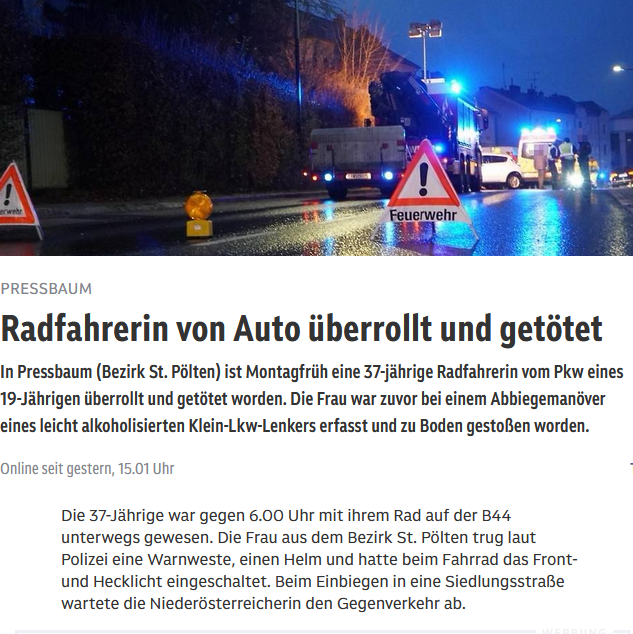 Ausschnitt aus Beitrag von orf.at  https://noe.orf.at/stories/3330380/ "Radfahrerin von Auto überrollt und getötet  In Pressbaum (Bezirk St. Pölten) ist Montagfrüh eine 37-jährige Radfahrerin vom Pkw eines 19-Jährigen überrollt und getötet worden. Die Frau war zuvor bei einem Abbiegemanöver eines leicht alkoholisierten Klein-Lkw-Lenkers erfasst und zu Boden gestoßen worden.
Die 37-Jährige war gegen 6.00 Uhr mit ihrem Rad auf der B44 unterwegs gewesen. Die Frau aus dem Bezirk St. Pölten trug laut Polizei eine Warnweste, einen Helm und hatte beim Fahrrad das Front- und Hecklicht eingeschaltet. Beim Einbiegen in eine Siedlungsstraße wartete die Niederösterreicherin den Gegenverkehr ab.
Der 56 Jahre alte Chauffeur des Klein-Lkw dürfte die mittig auf der Fahrbahn platzierte Radfahrerin nicht bemerkt und mit der linken Seite des Kfz erfasst haben. Durch die Kollision wurde die 37-Jährige auf die Gegenfahrbahn geschleudert, wo die Frau liegen blieb."