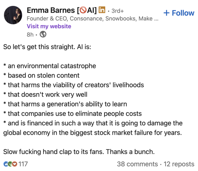 Emma Barnes [QAI] 
Founder & CEO, Consonance, Snowbooks

So let's get this straight. Al is:
* an environmental catastrophe
* based on stolen content
* that harms the viability of creators livelihoods
* that doesn't work very well
* that harms a generation's ability to learn
* that companies use to eliminate people costs
* and is financed in such a way that it is going to damage the
global economy in the biggest stock market failure for years.
Slow fucking hand clap to its fans. Thanks a bunch.

