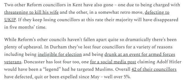 Screengrab of text from the article, reading…

"Two other Reform councillors in Kent have also gone - one due to being charged with threatening to kill his wife and the other, in a somewhat retro move, defecting to UKIP. If they keep losing councillors at this rate their majority will have disappeared in five months’ time.

While Reform’s other councils haven't fallen apart quite so dramatically there’s been plenty of upheaval. In Durham they've lost four councillors for a variety of reasons including being ineligible for election and being drunk at an event for armed forces veterans. Doncaster has lost four too, one for a social media post claiming Adolf Hitler would have been a “legend” had he targeted Muslims. Overall 42 of their councillors have defected, quit or been expelled since May - well over 5%."
