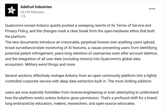 Qualcomm-owned Arduino quietly pushed a sweeping rewrite of its Terms of Service and Privacy Policy, and the changes mark a clear break from the open-hardware ethos that built the platform.
The new documents introduce an irrevocable, perpetual license over anything users upload, broad surveillance-style monitoring of AI features, a clause preventing users from identifying potential patent infringement, years-long retention of usernames even after account deletion, and the integration of all user data (including minors) into Qualcomm’s global data ecosystem. Military weird things and more.

Several sections effectively reshape Arduino from an open community platform into a tightly controlled corporate service with deep data extraction built in. The most striking addition: 

users are now explicitly forbidden from reverse-engineering or even attempting to understand how the platform works unless Arduino gives permission. That’s a profound shift for a brand long embraced by educators, makers, researchers, and open-source advocates.
