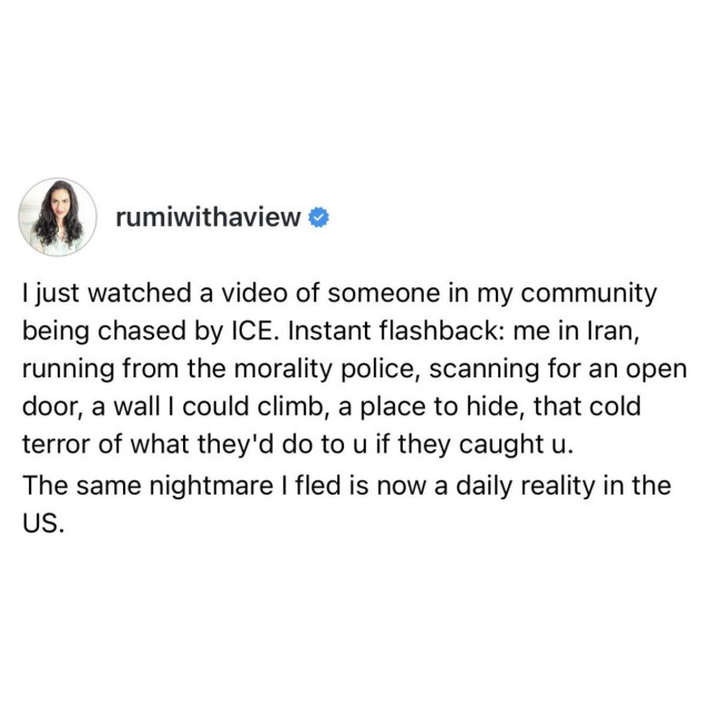 screenshot of a post by rumiwithaview: 

I just watched a video of someone in my community being chased by ICE. Instant flashback: me in Iran, running from the morality police, scanning for an open door, a wall I could climb, a place to hide, that cold terror of what they'd do to u if they caught u. 

The same nightmare I fled is now a daily reality in the US.