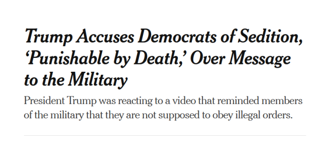 Headline from the New York Times:
Trump Accuses Democrats of Sedition, ‘Punishable by Death,’ Over Message to the Military

President Trump was reacting to a video that reminded members of the military that they are not supposed to obey illegal orders.