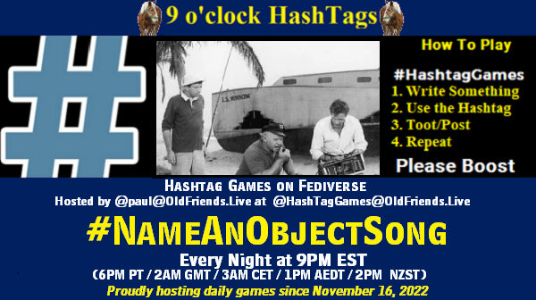 Poster Meme announcing New Game

Featured image, large blue hashTag and 

Text:
 9 o'clock Hashtag  Games hosted by @paul@OldFriends.Live

How to play
#HashTagGames

 Write something awesome, Use the Hashtag, Toot/Post and Repeat!

Please Boost

Hashtag Games on Mastodon and the entire Fediverse.
#NameAnObjectSong

Every Night, 9PM EST, (6PM PT / 2AM GMT / 3AM CET / 1PM AEDT / 2PM  NZST)
Proudly hosting daily games since November 16, 2022