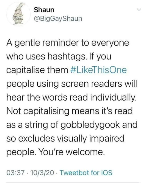 A gentle reminder to everyone who uses hashtags. If you capitalise them #LikeThisOne, people using screen readers will hear the words read individually. Not capitalising means it's read as a string of gobbledygook and so excludes visually impaired people. You're welcome.