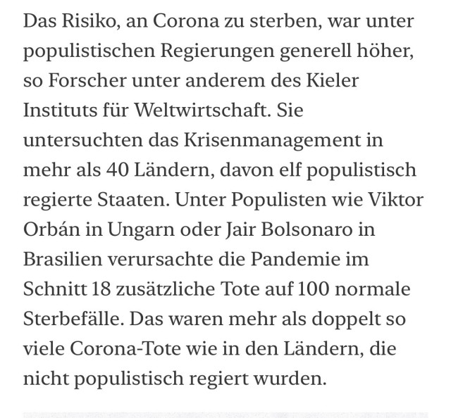 Das Risiko, an Corona zu sterben, war unter populistischen Regierungen generell höher, so Forscher unter anderem des Kieler Instituts für Weltwirtschaft. Sie untersuchten das Krisenmanagement in mehr als 40 Ländern, davon elf populistisch regierte Staaten. Unter Populisten wie Viktor Orbán in Ungarn oder Jair Bolsonaro in Brasilien verursachte die Pandemie im Schnitt 18 zusätzliche Tote auf 100 normale Sterbefälle. Das waren mehr als doppelt so viele Corona-Tote wie in den Ländern, die nicht populistisch regiert wurden.