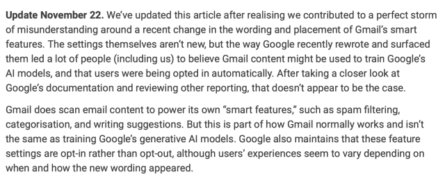 Update November 22. We’ve updated this article after realising we contributed to a perfect storm of misunderstanding around a recent change in the wording and placement of Gmail’s smart features. The settings themselves aren’t new, but the way Google recently rewrote and surfaced them led a lot of people (including us) to believe Gmail content might be used to train Google’s AI models, and that users were being opted in automatically. After taking a closer look at Google’s documentation and reviewing other reporting, that doesn’t appear to be the case.

Gmail does scan email content to power its own “smart features,” such as spam filtering, categorisation, and writing suggestions. But this is part of how Gmail normally works and isn’t the same as training Google’s generative AI models. Google also maintains that these feature settings are opt-in rather than opt-out, although users’ experiences seem to vary depending on when and how the new wording appeared.
