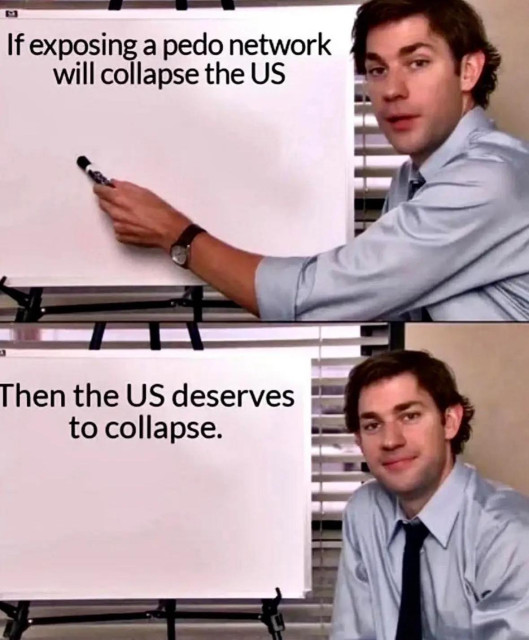 (Jim Halpert pointing at whiteboard meme)
Panel 1:
Jim Halpert, pointing at the whiteboard: If exposing a pedo network will collapse the US

Panel 2:
Jim Halpert looking satisfied. Whiteboard: Then the US deserves to collapse.
