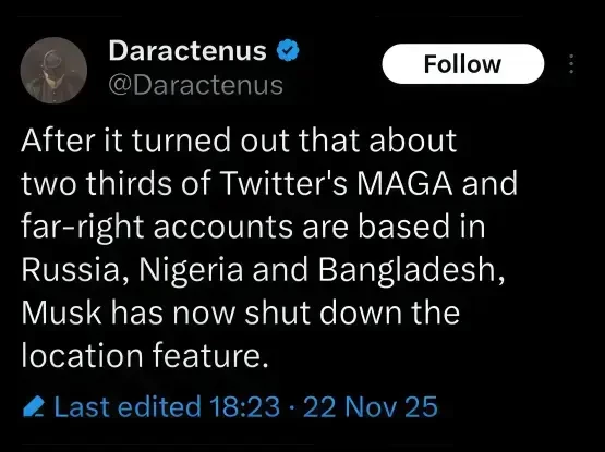 From Daractenus (X account)

After it turned out that about
two thirds of Twitter's MAGA and
far-right accounts are based in
Russia, Nigeria and Bangladesh,
Musk has now shut down the
location feature.
Last edited 18:23 - 22 Nov 25
