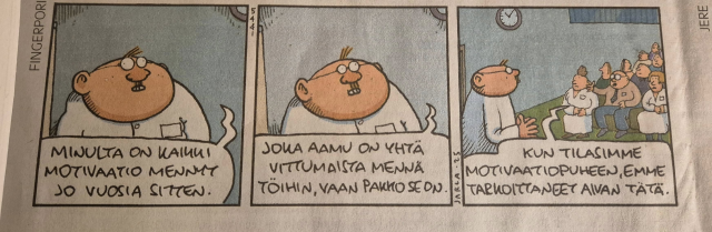 Fingerpori-sarjakuva:

1. ruutu, kuvassa Heimo Vesa, joka puhuu: "Minulta on kaikki motivaatio mennyt jo vuosia sitten"
2. ruutu, kuvassa Heimo Vesa, joka jatkaa: "Joka aamu on yhtä vittumaista mennä töihin, vaan pakko se on"
3. ruutu, kuvassa Heimo Vesa lavalla ja yleisö istumassa salissa. Yleisöstä joku sanoo: "Kun tilasimme motivaatiopuheen, emme tarkoittaneet aivan tätä"
