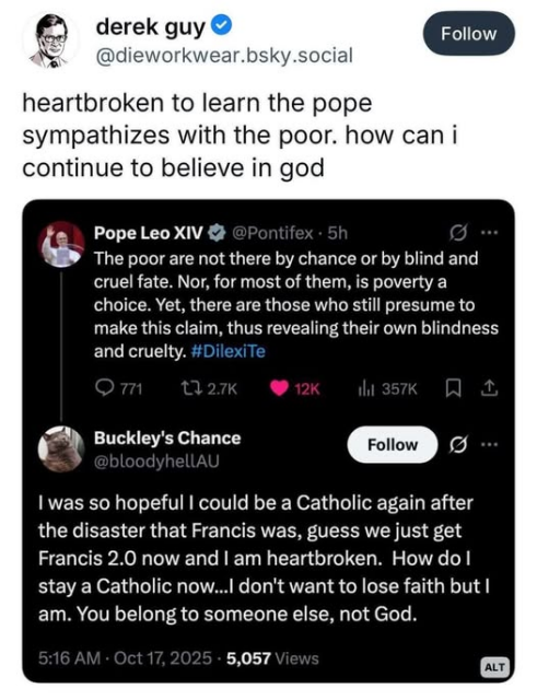 derekguy
@dieworkwear.bsky.social
heartbroken to learn the pope
sympathizes with the poor. how can i
continue to believe in god

PopeleoXIV
The poor are not there by chance or by blind and
cruel fate. Nor, for most of them, is poverty a
choice. Yet, there are those who still presume to
make this claim, thus revealing their own blindness
and cruelty. #DilexiTe

Buckley's Chance
I was so hopeful I could be a Catholic again after
the disaster that Francis was, guess we just get
Francis 2.0 now and | am heartbroken. How do I
stay a Catholic now... don't want to lose faith but I
am. You belong to someone else, not God.

