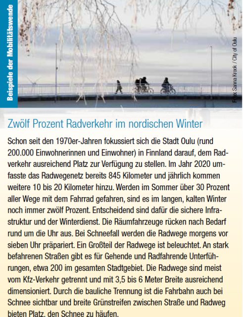 Text aus VCÖ-Schriftenreihe "Mobilität mit Zukunft" über Oulu. 
"Zwölf Prozent Radverkehr im nordischen Winter
Schon seit den 1970er-Jahren fokussiert sich die Stadt Oulu (rund
200.000 Einwohnerinnen und Einwohner) in Finnland darauf, dem Radverkehr
ausreichend Platz zur Verfügung zu stellen. Im Jahr 2020 umfasste
das Radwegenetz bereits 845 Kilometer und jährlich kommen
weitere 10 bis 20 Kilometer hinzu. Werden im Sommer über 30 Prozent
aller Wege mit dem Fahrrad gefahren, sind es im langen, kalten Winter
noch immer zwölf Prozent. Entscheidend sind dafür die sichere Infrastruktur
und der Winterdienst. Die Räumfahrzeuge rücken nach Bedarf
rund um die Uhr aus. Bei Schneefall werden die Radwege morgens vor
sieben Uhr präpariert. Ein Großteil der Radwege ist beleuchtet. An stark
befahrenen Straßen gibt es für Gehende und Radfahrende Unterführungen,
etwa 200 im gesamten Stadtgebiet. Die Radwege sind meist
vom Kfz-Verkehr getrennt und mit 3,5 bis 6 Meter Breite ausreichend
dimensioniert. Durch die bauliche Trennung ist die Fahrbahn auch bei
Schnee sichtbar und breite Grünstreifen zwischen Straße und Radweg
bieten Platz, den Schnee zu häufen."