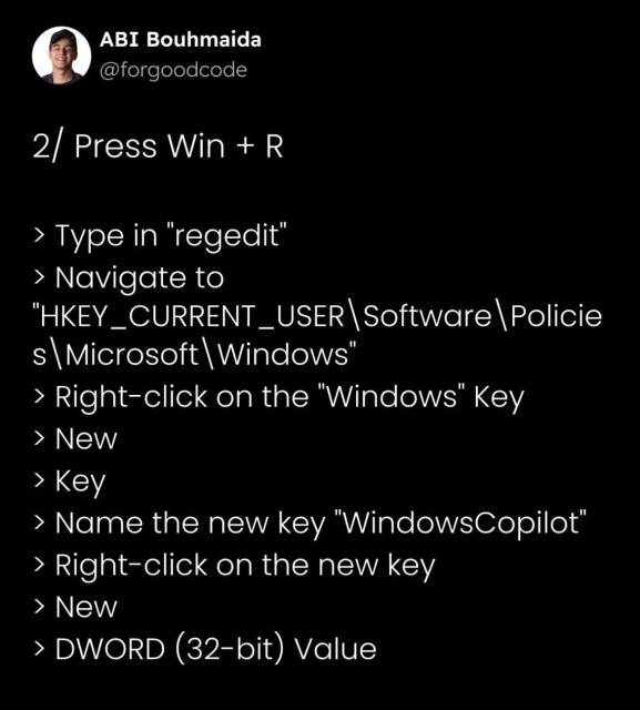 2/ Press Win + R

> Type in "regedit"
> Navigate to "HKEY_CURRENT_USER\Software\Policies\Microsoft\Windows"
> Right-click on the "Windows" Key
> New
> Key
> Name the new key "WindowsCopilot"
> Right-click on the new key
> New
> DWORD (32-bit) Value