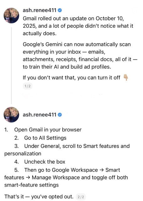 screenshot of a 2 post thread: 

@ash.renee411 

Gmail rolled out an update on October 10, 2025, and a lot of people didn't notice what it actually does. 
Google's Gemini can now automatically scan everything in your inbox - emails, attachments, receipts, financial docs, all of it - to train their Al and build ad profiles. 
If you don't want that, you can turn it off. 

1/2 

@ash.renee411 

1. Open Gmail in your browser 
2. Go to All Settings 
3. Under General, scroll to Smart features and personalization 
4. Uncheck the box 
5. Then go to Google Workspace → Smart features → Manage Workspace and toggle off both smart-feature settings. 

That's it - you've opted out. 

2/2
