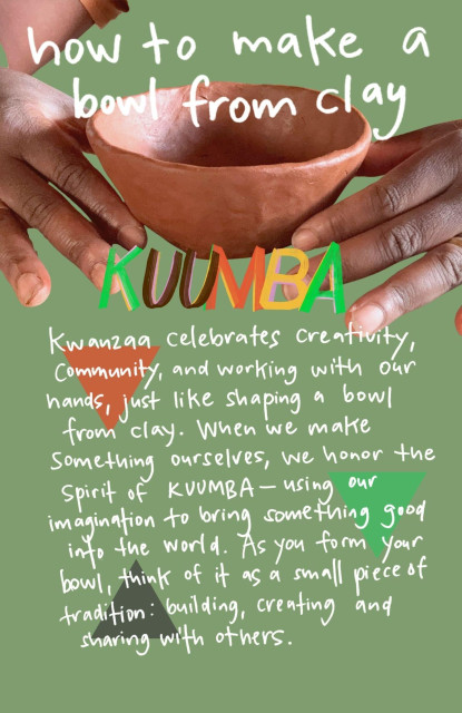 A zine page. The background is green and the text is white and handwritten. The title reads "How to make a bowl from clay" laid over a photo closeup of my hands holding an unfired red clay bowl. Underneath it says Kuumba in Kwanzaa colors: red, green, black (and yellow.) Underneath the text reads: "Kwanzaa celebrates creativity, community and working with our hands, just like shaping a bowl from clay. When we make something ourselves, we honor the spirit of Kuumba--using our imagination to bring something good into the world. As you for your bowl think of it as a small piece of tradition: building, creating and sharing with others.
