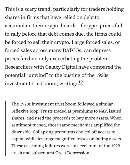 This is a scary trend, particularly for traders holding shares in firms that have relied on debt to accumulate their crypto hoards. If crypto prices fail to rally before that debt comes due, the firms could be forced to sell their crypto. Large forced sales, or forced sales across many DATCOs, can depress prices further, only exacerbating the problem. Researchers with Galaxy Digital have compared the potential “unwind” to the busting of the 1920s investment trust boom, writing:12

The 1920s investment trust boom followed a similar reflexive loop. Trusts traded at premiums to NAV, issued shares, and used the proceeds to buy more assets. When sentiment turned, those same mechanics amplified the downside. Collapsing premiums choked off access to capital while leverage magnified losses on falling assets. These cascading failures were an accelerant of the 1929 crash and subsequent Great Depression.