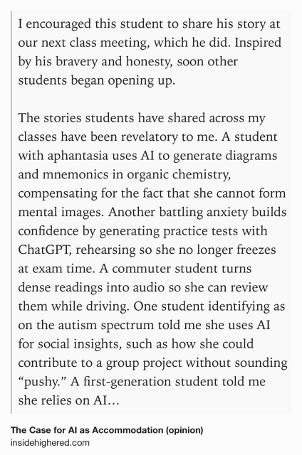 Text Shot: I encouraged this student to share his story at our next class meeting, which he did. Inspired by his bravery and honesty, soon other students began opening up.

The stories students have shared across my classes have been revelatory to me. A student with aphantasia uses AI to generate diagrams and mnemonics in organic chemistry, compensating for the fact that she cannot form mental images. Another battling anxiety builds confidence by generating practice tests with ChatGPT, rehearsing so she no longer freezes at exam time. A commuter student turns dense readings into audio so she can review them while driving. One student identifying as on the autism spectrum told me she uses AI for social insights, such as how she could contribute to a group project without sounding “pushy.” A first-generation student told me she relies on AI to figure out what she needs to do in college: How to email a professor, what office hours are for, what an annotated bibliography is. A…