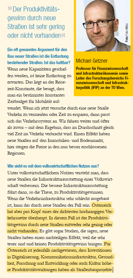 Ausschnitt aus aktuellem VCÖ-Magazin, Interview mit Infrastrukturökonom Michael Getzner: "VCÖ-Magazin: Ein oft genanntes Argument für den Bau neuer Straßen ist die Entlastung bestehender Straßen. Ist das haltbar?
Michael Getzner: Wenn neue Kapazitäten geschaffen werden, ist keine Entlastung zu erwarten. Das liegt an der Reisezeit-Konstante, die besagt, dass man ein bestimmtes konstantes Zeitbudget für Mobilität aufwendet. Wenn ich jetzt versuche durch eine neue Straße Verkehr zu vermeiden oder Zeit zu ersparen, dann passt sich das Verkehrssystem an. Wir fahren weiter und öfter als zuvor – mit dem Ergebnis, dass im Durchschnitt gleich viel Zeit im Verkehr verbracht wird. Einen Effekt haben neue Straßen auf den Immobilien- und Bodenmarkt, hier steigen die Preise in den nun besser erschlossenen Regionen.
VCÖ-Magazin: Wie sieht es mit dem volkswirtschaftlichen Nutzen aus?
Michael Getzner:  Österreich hat pro Kopf eines der dichtesten hochrangigen Verkehrsnetze überhaupt. In diesem Fall ist der Produktivitätsgewinn durch neue Straßen entweder sehr gering oder nicht vorhanden. Es gibt sogar Studien, die sagen, neue Straßen haben einen nachteiligen Effekt, weil die sehr teuer sind und keinen Produktivitätsgewinn bringen. Für Österreich ist jedenfalls nachgewiesen, dass Investitionen in Digitalisierung, Kommunikationsinfrastruktur, Gesundheit, Forschung und Entwicklung oder auch Kultur höhere Produktivitätswirkungen haben als Straßenbauprojekte."