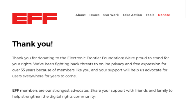 Donation to the Electronic Frontier Foundation (EFF).

"Thank you!

Thank you for donating to the Electronic Frontier Foundation! We're proud to stand for your rights. We've been fighting back threats to online privacy and free expression for over 35 years because of members like you, and your support will help us advocate for users everywhere for years to come.

EFF members are our strongest advocates. Share your support with friends and family to help strengthen the digital rights community"
