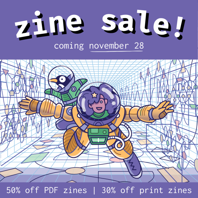 zine sale!  coming november 28, 50% off PDF zines, 30% off print zines 

A cartoon of a person in a spacesuit, accompanied by a penguin (also in a spacesuit), flying through a colourful tunnel. The person has an excited expression, a medium skin tone, and big curly hair that fills the bubble helmet of their spacesuit.