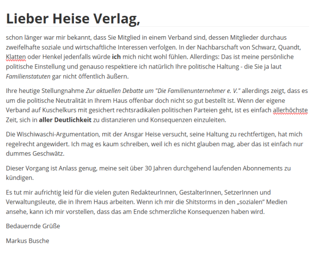 Lieber Heise Verlag,

schon länger war mir bekannt, dass Sie Mitglied in einem Verband sind, dessen Mitglieder durchaus zweifelhafte soziale und wirtschaftliche Interessen verfolgen. In der Nachbarschaft von Schwarz, Quandt, Klatten oder Henkel jedenfalls würde ich mich nicht wohl fühlen. Allerdings: Das ist meine persönliche politische Einstellung und genauso respektiere ich natürlich Ihre politische Haltung - die Sie ja laut Familienstatuten gar nicht öffentlich äußern.

Ihre heutige Stellungnahme "Zur aktuellen Debatte um "Die Familienunternehmer e. V."" allerdings zeigt, dass es um die politische Neutralität in Ihrem Haus offenbar doch nicht so gut bestellt ist. Wenn der eigene Verband auf Kuschelkurs mit gesichert rechtsradikalen politischen Parteien geht, ist es einfach allerhöchste Zeit, sich in aller Deutlichkeit zu distanzieren und Konsequenzen einzuleiten.

Die Wischiwaschi-Argumentation, mit der Ansgar Heise versucht, seine Haltung zu rechtfertigen, hat mich regelrecht angewidert. Ich mag es kaum schreiben, weil ich es nicht glauben mag, aber das ist einfach nur dummes Geschwätz.

Dieser Vorgang ist Anlass genug, meine seit über 30 Jahren durchgehend laufenden Abonnements zu kündigen.

Es tut mir aufrichtig leid für die vielen guten RedakteurInnen, GestalterInnen, SetzerInnen und Verwaltungsleute, die in Ihrem Haus arbeiten. Wenn ich mir die Shitstorms in den „sozialen“ Medien ansehe, kann ich mir vorstellen, dass das am Ende schmerzliche Konsequenzen haben wird.