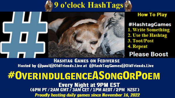 Poster Meme announcing New Game

Featured image, large blue hashTag and 

Text:
 9 o'clock Hashtag  Games hosted by @paul@OldFriends.Live

How to play
#HashTagGames

 Write something awesome, Use the Hashtag, Toot/Post and Repeat!

Please Boost

Hashtag Games on Mastodon and the entire Fediverse.
#OverindulgenceASongOrPoem

Every Night, 9PM EST, (6PM PT / 2AM GMT / 3AM CET / 1PM AEDT / 2PM  NZST)
Proudly hosting daily games since November 16, 2022

Insert image credit: Dog sleeping with eye peeking by cseeman is licensed under CC BY-NC-SA 2.0.