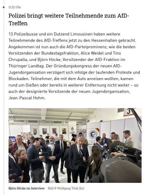 11:22 Uhr
Polizei bringt weitere Teilnehmende zum AfD-Treffen
13 Polizeibusse und ein Dutzend Limousinen haben weitere Teilnehmende des AfD-Treffens jetzt zu den Hessenhallen gebracht. Angekommen ist nun auch die AfD-Parteiprominenz, wie die beiden Vorsitzenden der Bundestagsfraktion, Alice Weidel und Tino Chrupalla, und Björn Höcke, Vorsitzender der AfD-Fraktion im Thüringer Landtag. Der Gründungskongress der neuen AfD-Jugendorganisation verzögert sich infolge der laufenden Proteste und Blockaden. Teilnehmer, die mit dem Auto anreisen wollten, kamen rund um Gießen oder bereits in weiterer Entfernung nicht weiter – so auch der designierte Vorsitzende der neuen Jugendorganisation, Jean-Pascal Hohm.