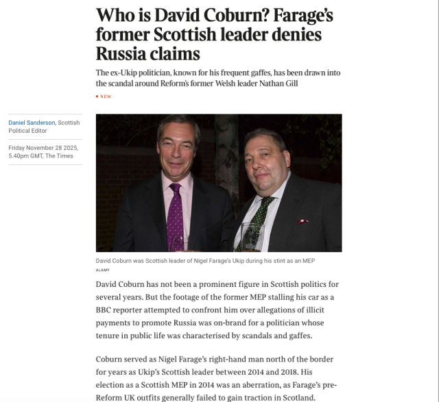 From the article, a picture of Farage and Coburn with the text 


Who is David Coburn? Farage’s former Scottish leader denies Russia claims
The ex-Ukip politician, known for his frequent gaffes, has been drawn into the scandal around Reform’s former Welsh leader Nathan Gill

David Coburn has not been a prominent figure in Scottish politics for several years. But the footage of the former MEP stalling his car as a BBC reporter attempted to confront him over allegations of illicit payments to promote Russia was on-brand for a politician whose tenure in public life was characterised by scandals and gaffes.
Coburn served as Nigel Farage’s right-hand man north of the border for years as Ukip’s Scottish leader between 2014 and 2018. His election as a Scottish MEP in 2014 was an aberration, as Farage’s pre-Reform UK outfits generally failed to gain traction in Scotland.