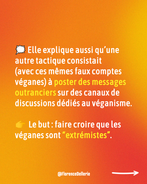 4 Visuel dans les tons de rouge-orangé disant : « 🗯️ Elle explique aussi qu’une autre tactique consistait  (avec ces mêmes faux comptes véganes) à poster des messages outranciers sur des canaux de discussions dédiés au véganisme. 👉  Le but : faire croire que les véganes sont “extrémistes”. »