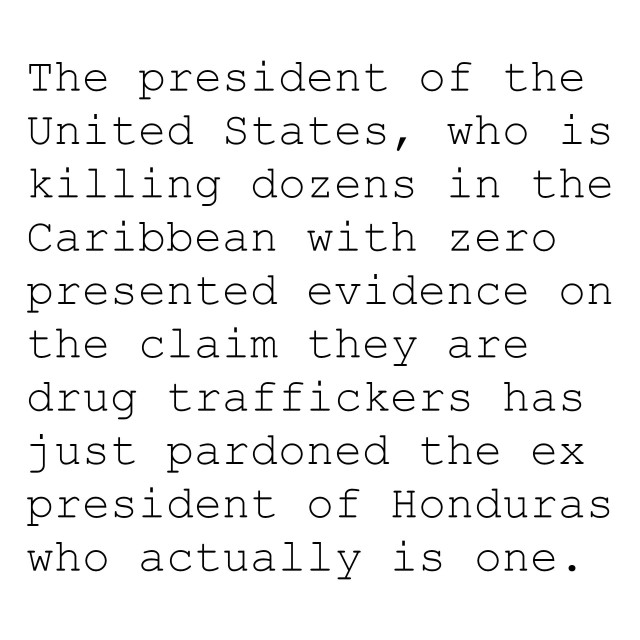 The president of the United States, who is killing dozens in the Caribbean with zero presented evidence on the claim they are drug traffickers has just pardoned the ex president of Honduras who actually is one.
