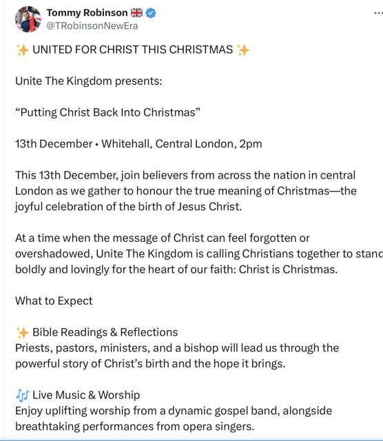 Robinson-Yaxley-Lennon in a three part screenshot of a post from his timeline on Xitter.
United for Christ This Christmas
Unite the Kingdom presents;
Putting Christ back into Christmas 
13th December Whitehall, Central London 2pm.
This 13th December join believers from across the nation in central London as we gather to honour the true meaning of Christmas-the joyful celebration of the birth of Jesus Christ.
At a time when the message of Christ can feel forgotten or overshadowed, Unite the Kingdom is calling for christians together to stand boldly and lovingly for the heart of our faith - Christ is Christmas.
What to expect
Bible readings and reflections
Priests, pastors, minister and a bishop will lead us through the powerful story of christs birth and the hope it brings.
Live music & worship
Enjoy uplifting worship from a dynamic gospel band alongside breathtaking performances from opera singers