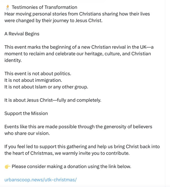 R-Y-L on Xitter
Testimonies of transformation
Hear moving personal stories from christians sharing how their lives were changed by their journey to Jesus Christ.
A revival begins.
This event marks the beginning of a new christian revival in the UK - a moment to reclaim and celebrate our heritage and culture and christian identity.
This event is not about politics
It is not about immigration
It is not about Islam or any other group
It is about Jesus Christ, fully and completely
Support the mission
Events like this are made possible through the generosity of believers who share out vision
If you feel led to support this gathering and help us bring Christ back into the heart of Christmas, we warmly invite you to contribute.
Please consider making a donation using the link below
[urban-scoop-news-utk-christmas]