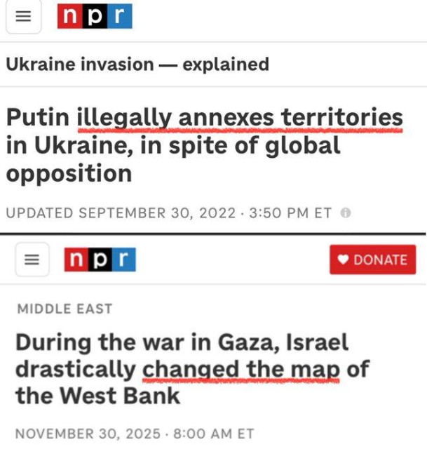 Comparison of two headlines about Ukraine and Gaza from NPR:

Top: PUTIN ILLEGALLY ANNEXES TERRITORIES IN UKRAINE, IN SPITE OF GLOBAL OPPOSITION

Bottom: DURING THE  WAR IN GAZA, ISRAEL DRASTICALLY CHANGED THE MAP OF THE WEST BANK
