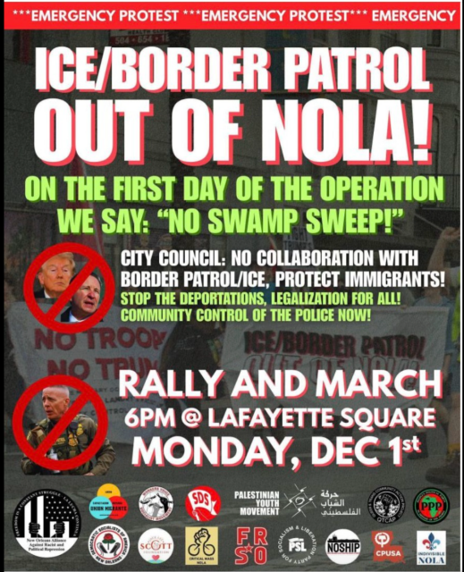 Flyer printed in all caps and bold colors:

*** EMERGENCY PROTEST ***

ICE/BORDER PATROL
OUT OF NOLA!

ON THE FIRST DAY OF THE OPERATION
WE SAY: "NO SWAMP SWEEP!"

CITY COUNCIL: NO COLLABORATION WITH BORDER PATROL/ICE, PROTECT IMMIGRANTS!

STOP THE DEPORTATIONS, LEGALIZATION FOR ALL!

COMMUNITY CONTROL OF THE POLICE NOW!

• RALLY AND MARCH
6PM @ LAFAYETTE SQUARE
MONDAY, DEC 1st

(Logos of more than a dozen supporting community organizations.)