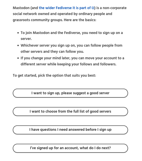 Screenshot from the new Fedi.Garden front page showing the new options people see when they visit the site. Text on the screenshot is as follows:

An easy and stress-free way of joining Mastodon and the Fediverse

Mastodon (and the wider Fediverse it is part of ⧉) is a non-corporate social network owned and operated by ordinary people and grassroots community groups. Here are the basics:

- To join Mastodon and the Fediverse, you need to sign up on a server.
- Whichever server you sign up on, you can follow people from other servers and they can follow you.
- If you change your mind later, you can move your account to a different server while keeping your follows and followers.

To get started, pick the option that suits you best:

- I want to sign up, please suggest a good server
- I want to choose from the full list of good servers
- I have questions I need answered before I sign up
- I’ve signed up for an account, what do I do next?
