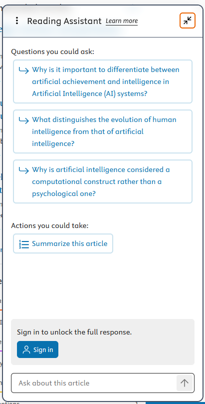 Box showing "Reading Assistant" With the following text:
Questions you could ask:
Why is it important to differentiate between
artificial achievement and intelligence in
Artificial Intelligence (AI) systems?
What distinguishes the evolution of human
intelligence from that of artificial
intelligence?
Why is artificial intelligence considered a
computational construct rather than a
psychological one?
Actions you could take:
Summarize this article

Sign in to unlock the full response.