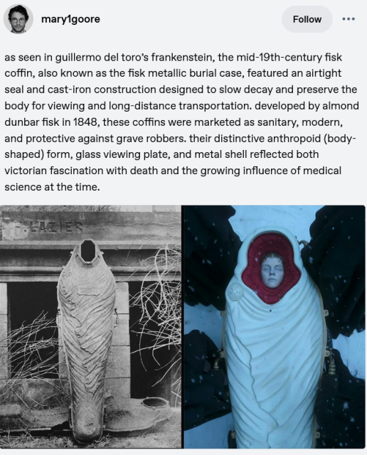 mary1goore
Text:
as seen in guillermo del toro's frankenstein, the mid-19th-century fisk
coffin, also known as the fisk metallic burial case, featured an airtight
seal and cast-iron construction designed to slow decay and preserve the
body for viewing and long-distance transportation. developed by almond
dunbar fisk in 1848, these coffins were marketed as sanitary, modern,
and protective against grave robbers. their distinctive anthropoid (body-
shaped) form, glass viewing plate, and metal shell reflected both
victorian fascination with death and the growing influence of medical
science at the time.

images: historical photography of such a coffin and one of the coffins in the mentioned film.