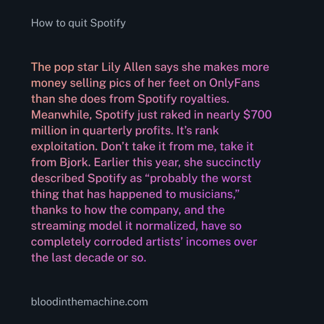 The pop star Lily Allen says she makes more money selling pics of her feet on OnlyFans than she does from Spotify royalties. Meanwhile, Spotify just raked in nearly $700 million in quarterly profits. It’s rank exploitation. Don’t take it from me, take it from Bjork. Earlier this year, she succinctly described Spotify as “probably the worst thing that has happened to musicians,” thanks to how the company, and the streaming model it normalized, have so completely corroded artists’ incomes over the last decade or so.