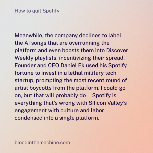 Meanwhile, the company declines to label the AI songs that are overrunning the platform and even boosts them into Discover Weekly playlists, incentivizing their spread. Founder and CEO Daniel Ek used his Spotify fortune to invest in a lethal military tech startup, prompting the most recent round of artist boycotts from the platform. I could go on, but that will probably do—Spotify is everything that’s wrong with Silicon Valley’s engagement with culture and labor condensed into a single platform.