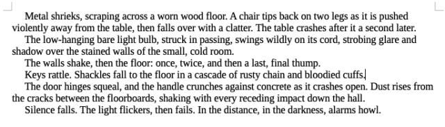 text describing an action scene:
     Metal shrieks, scraping across a worn wood floor. A chair tips back on two legs as it is pushed violently away from the table, then falls over with a clatter. The table crashes after it a second later. 
     The low-hanging bare light bulb, struck in passing, swings wildly on its cord, strobing glare and shadow over the stained walls of the small, cold room.
     The walls shake, then the floor: once, twice, and then a last, final thump.
     Keys rattle. Shackles fall to the floor in a cascade of rusty chain and bloodied cuffs.
     The door hinges squeal, and the handle crunches against concrete as it crashes open. Dust rises from the cracks between the floorboards, shaking with every receding impact down the hall.
     Silence falls. The light flickers, then fails. In the distance, in the darkness, alarms howl.