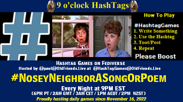 Poster Meme announcing New Game

Featured image, large blue hashTag and 

Text:
 9 o'clock Hashtag  Games hosted by @paul@OldFriends.Live

How to play
#HashTagGames

 Write something awesome, Use the Hashtag, Toot/Post and Repeat!

Please Boost

Hashtag Games on Mastodon and the entire Fediverse.
#NoseyNeighborASongOrPoem

Every Night, 9PM EST, (6PM PT / 2AM GMT / 3AM CET / 1PM AEDT / 2PM  NZST)
Proudly hosting daily games since November 16, 2022

Insert image credit: One woman looking shocked as she peers into a window and another lady look alarmed at something she saw.