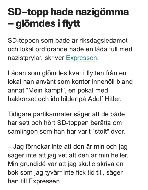 SD-topp hade nazigömma - glömdes i flytt.  SD-toppen som både är riksdagsledamot & lokal ordförande hade en låda full med nazistprylar, skriver Expressen. Lådan som glömdes kvar i flytten från en lokal han använt som kontor innehöll bland annat "Mein kampf", en pokal med hakkorset & idolbilder på Adolf Hitler. Tidigare partikamrater säger att de både har sett & hört SD-toppen berätta om samlingen som han har varit "stolt" över. - Jag förnekar inte att den är min & jag säger inte att jag vet att den är min heller. Min grundidé var att jag skulle skriva en bok som jag tyvärr inte fick tid till, säger han till Expressen.