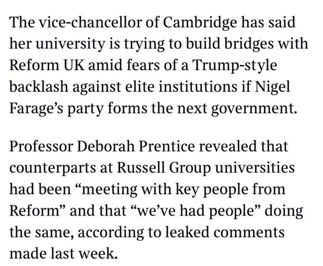 The vice-chancellor of Cambridge has said her university is trying to build bridges with Reform UK amid fears of a Trump-style backlash against elite institutions if Nigel Farage's party forms the next government.

Professor Deborah Prentice revealed that counterparts at Russell Group universities had been "meeting with key people from Reform" and that "we've had people" doing the same, according to leaked comments made last week.