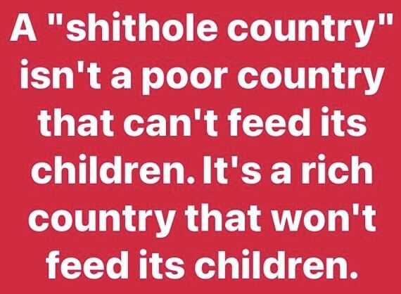 A "shithole country"
isn't a poor country
that can't feed its
children.It's arich
country that won't
feed its children.
