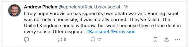 Andrew Phelan @aphelanoficial bsky.social - Th

truly hope Eurovision has signed its own death warrant. Banning Israel
was not only a necessity, it was morally correct. They've failed. The
United Kingdom should withdraw, but won't because they're tone deaf in
every sense. Utter disgrace. #Banisrael #Eurovision

= ce (VAY Qa
