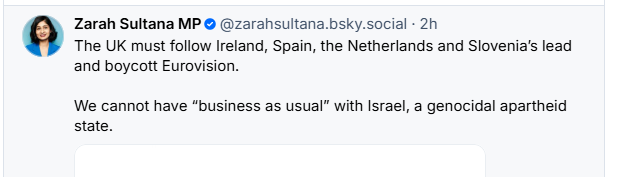 Zarah Sultana MP © @zarahsultana.bsky.social - 2h

The UK must follow Ireland, Spain, the Netherlands and Slovenia's lead
and boycott Eurovision.

We cannot have “business as usual” with Israel, a genocidal apartheid
state.
